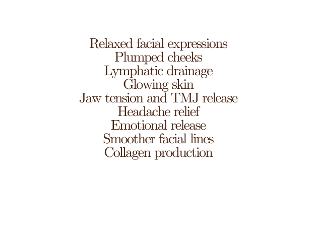 Relaxed facial expressions Plumped cheeks Lymphatic drainage Glowing skin Jaw tension and TMJ release Headache relief Emotional release Smoother facial lines Collagen production