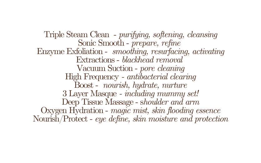 Triple Steam Clean purifying softening cleansing Sonic Smooth prepare refine Enzyme Exfoliation smoothing resurfacing activating Extractions blackhead removal Vacuum Suction pore cleaning High Frequency antibacterial clearing Boost nourish hydrate nurture 3 Layer Masque including mummy set Deep Tissue Massage shoulder and arm Oxygen Hydration magic mist skin flooding essence Nourish Protect eye define skin moisture and protection